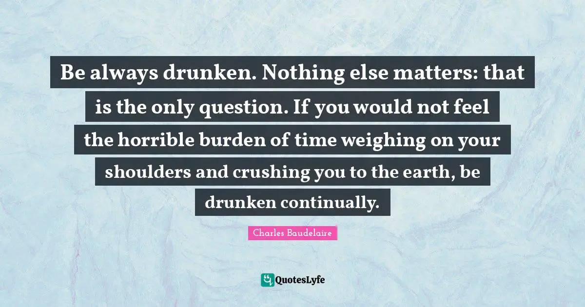 Be always drunken. Nothing else matters: that is the only question. If you would not feel the horrible burden of time weighing on your shoulders and crushing you to the earth, be drunken continually.