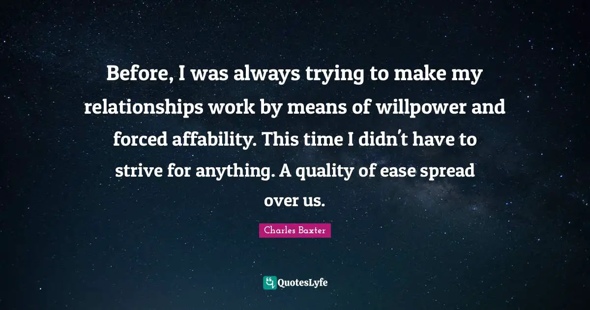 Before, I was always trying to make my relationships work by means of willpower and forced affability. This time I didn't have to strive for anything. A quality of ease spread over us.