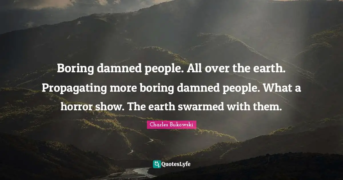 Boring damned people. All over the earth. Propagating more boring damned people. What a horror show. The earth swarmed with them.