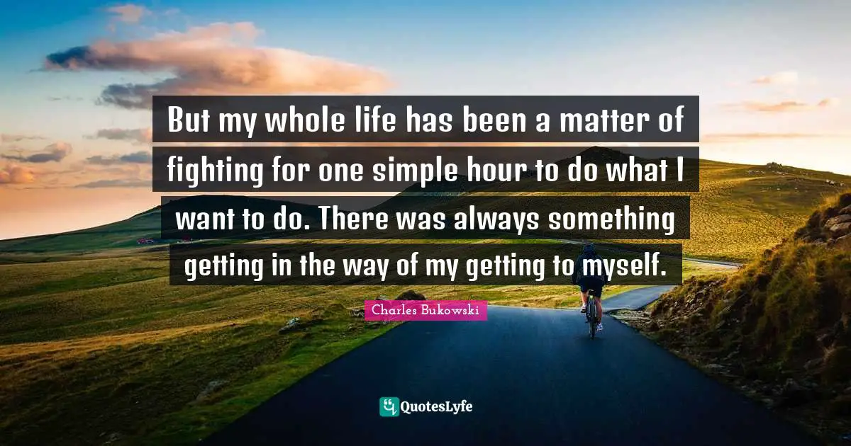 Charles Bukowski Quotes: "But my whole life has been a matter of fighting for one simple hour to do what I want to do. There was always something getting in the way of my getting to myself."