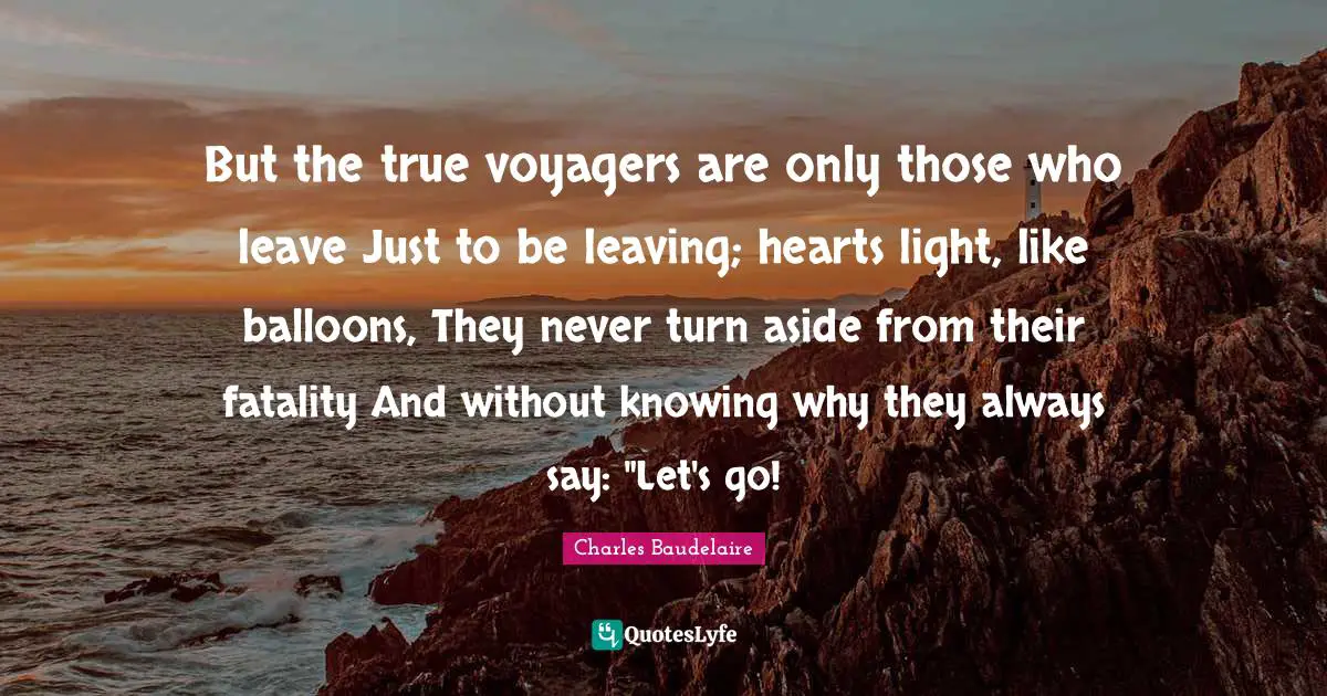 Charles Baudelaire Quotes: "But the true voyagers are only those who leave Just to be leaving; hearts light, like balloons, They never turn aside from their fatality And without knowing why they always say: "Let's go!"