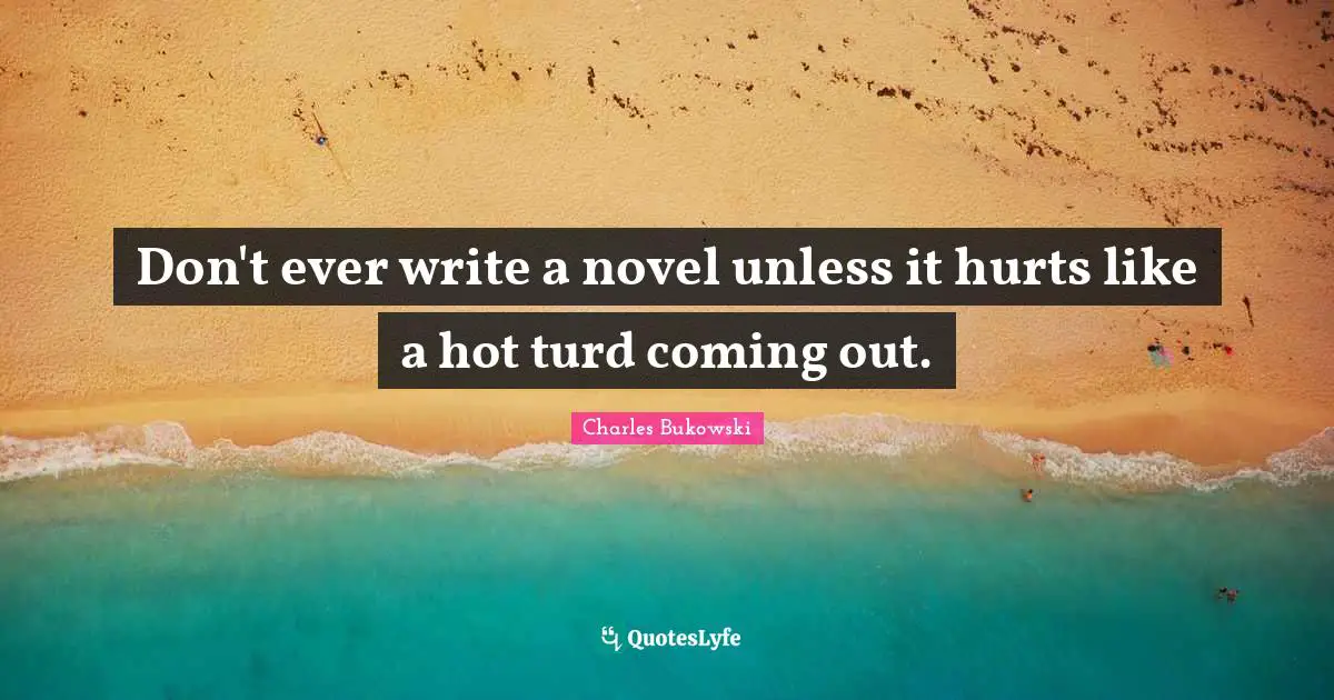 Don't ever write a novel unless it hurts like a hot turd coming out.