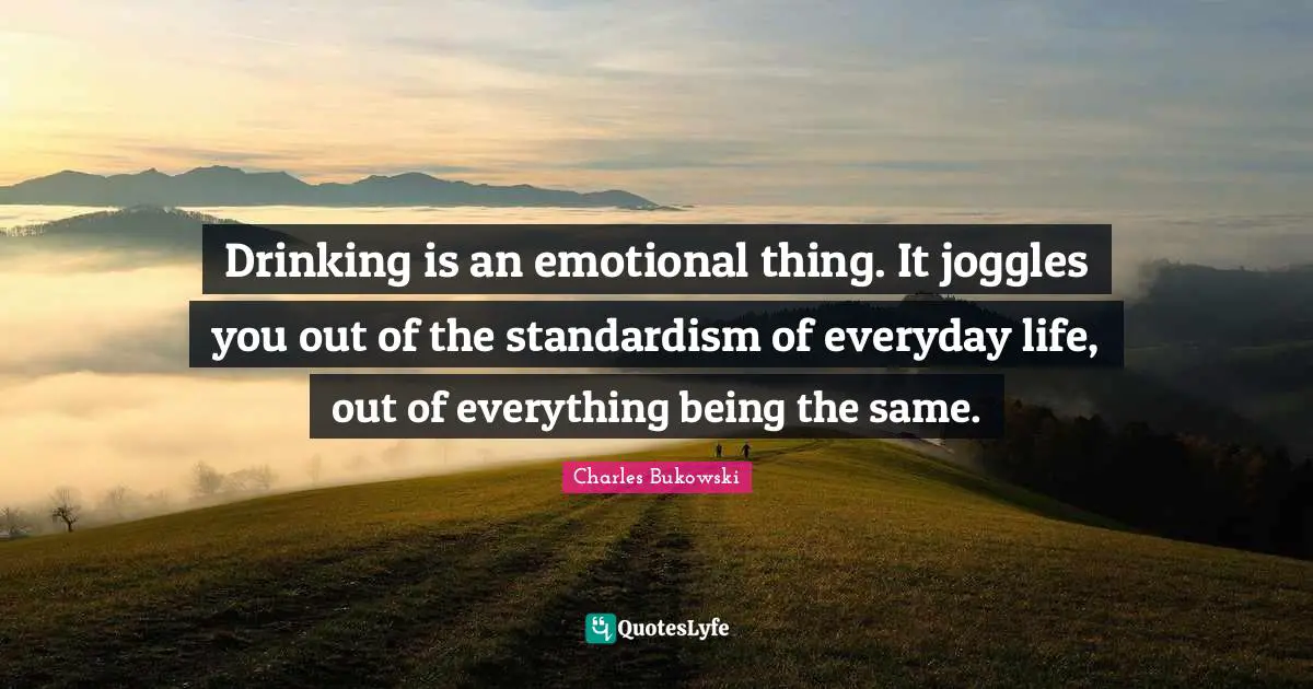 Drinking is an emotional thing. It joggles you out of the standardism of everyday life, out of everything being the same.