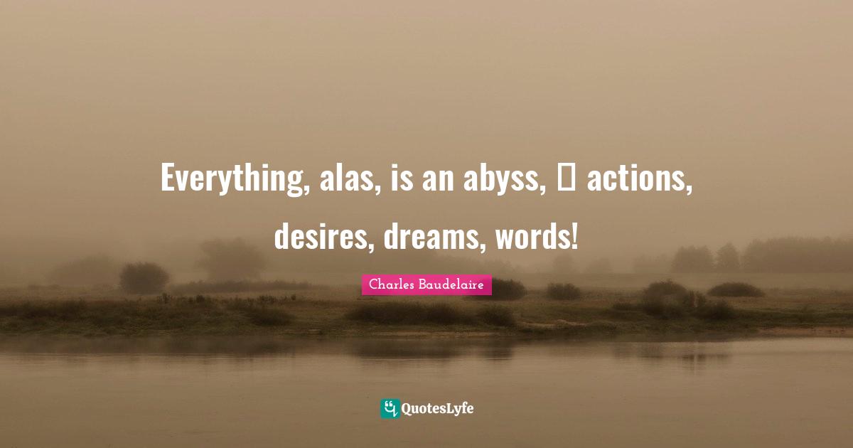 Everything, alas, is an abyss,  actions, desires, dreams, words!
