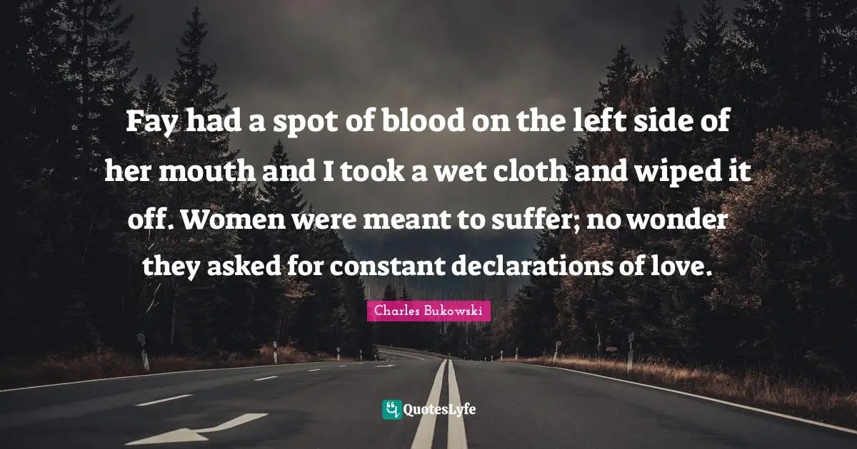 Fay had a spot of blood on the left side of her mouth and I took a wet cloth and wiped it off. Women were meant to suffer; no wonder they asked for constant declarations of love.