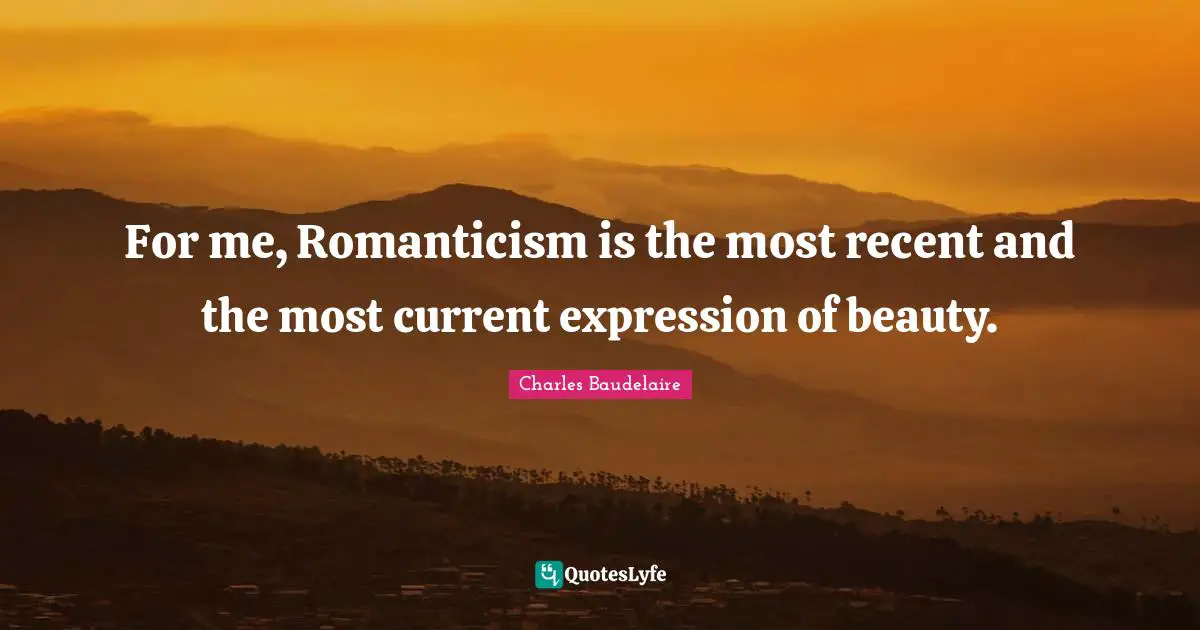 For me, Romanticism is the most recent and the most current expression of beauty.