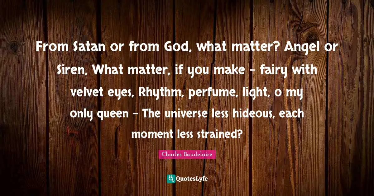 From Satan or from God, what matter? Angel or Siren, What matter, if you make - fairy with velvet eyes, Rhythm, perfume, light, o my only queen - The universe less hideous, each moment less strained?