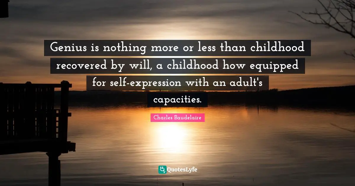 Genius is nothing more or less than childhood recovered by will, a childhood how equipped for self-expression with an adult's capacities.