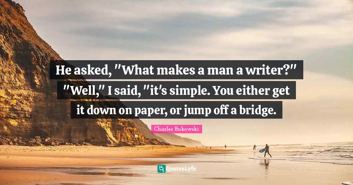 Charles Bukowski Quotes: "He asked, "What makes a man a writer?" "Well," I said, "it's simple. You either get it down on paper, or jump off a bridge."