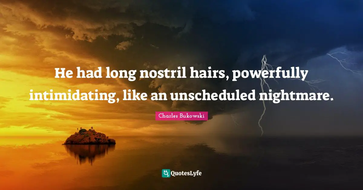 He had long nostril hairs, powerfully intimidating, like an unscheduled nightmare.