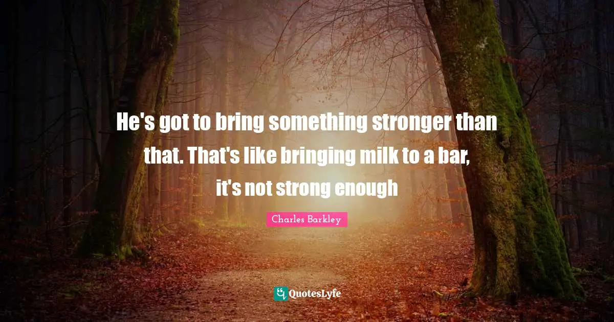 He's got to bring something stronger than that. That's like bringing milk to a bar, it's not strong enough