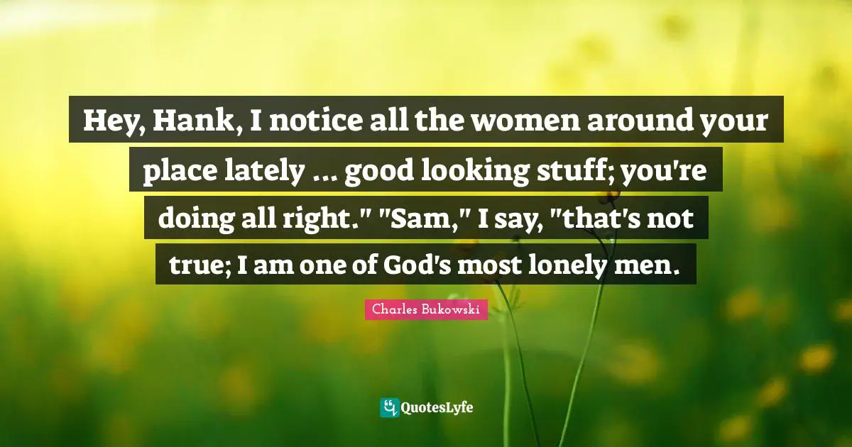 Hey, Hank, I notice all the women around your place lately ... good looking stuff; you're doing all right." "Sam," I say, "that's not true; I am one of God's most lonely men.