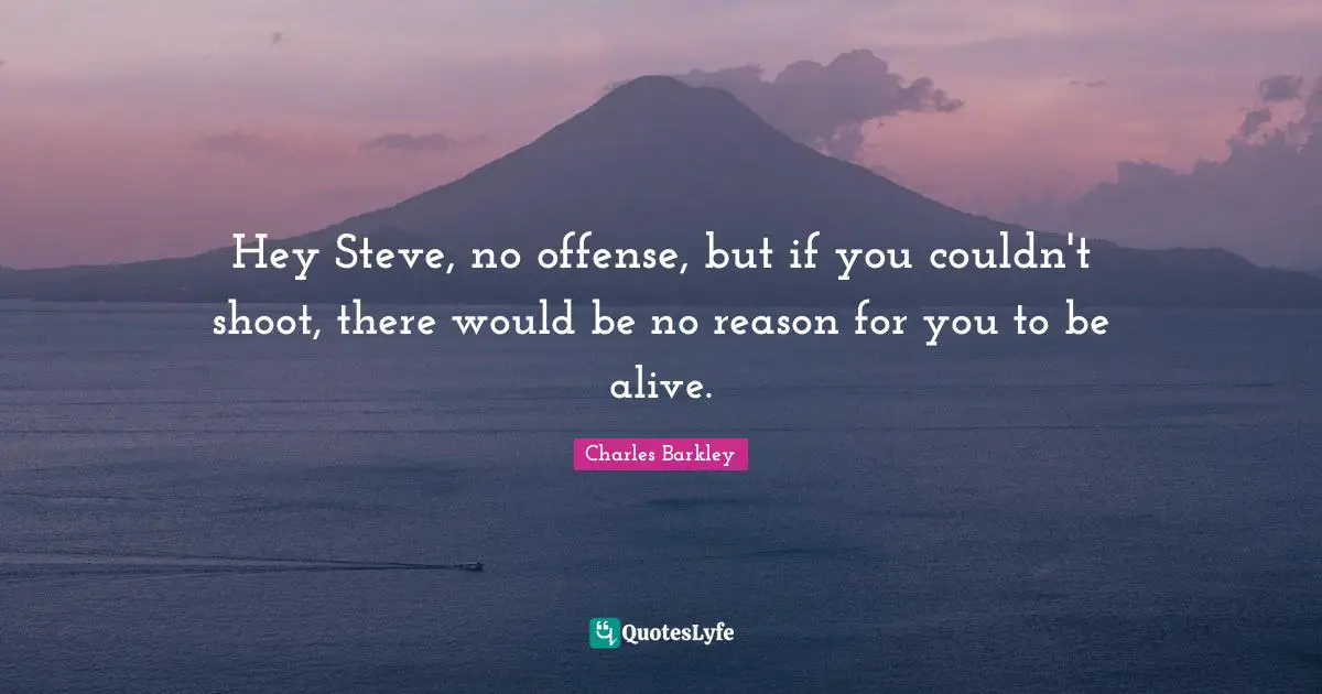 Hey Steve, no offense, but if you couldn't shoot, there would be no reason for you to be alive.