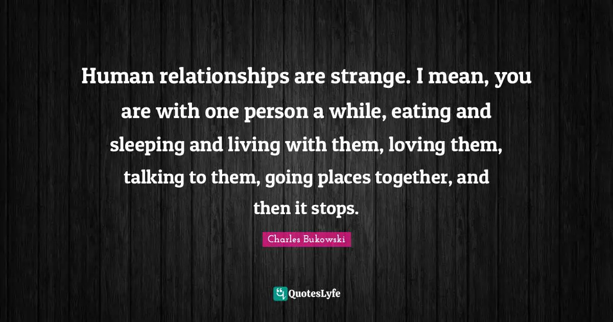 Human relationships are strange. I mean, you are with one person a while, eating and sleeping and living with them, loving them, talking to them, going places together, and then it stops.
