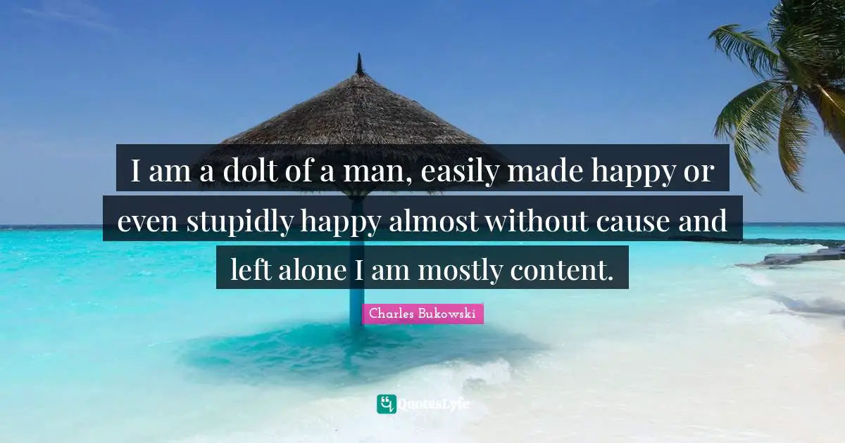I am a dolt of a man, easily made happy or even stupidly happy almost without cause and left alone I am mostly content.