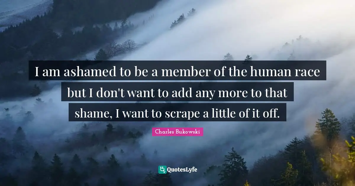 I am ashamed to be a member of the human race but I don't want to add any more to that shame, I want to scrape a little of it off.