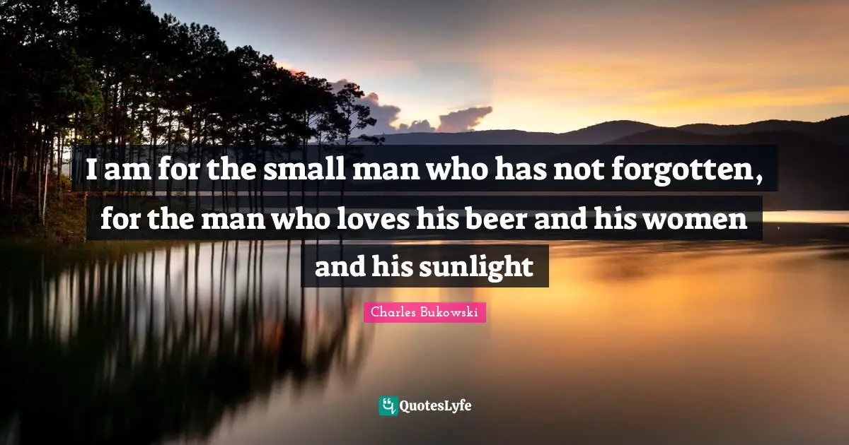 I am for the small man who has not forgotten, for the man who loves his beer and his women and his sunlight