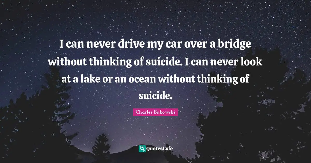 I can never drive my car over a bridge without thinking of suicide. I can never look at a lake or an ocean without thinking of suicide.