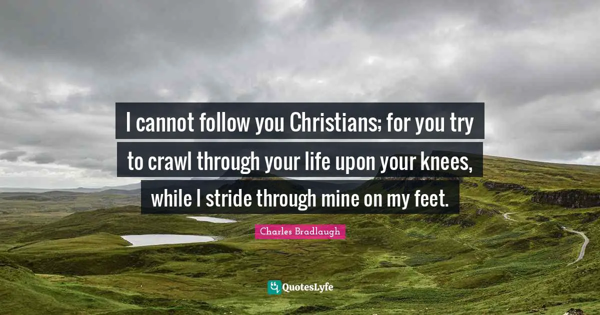 I cannot follow you Christians; for you try to crawl through your life upon your knees, while I stride through mine on my feet.