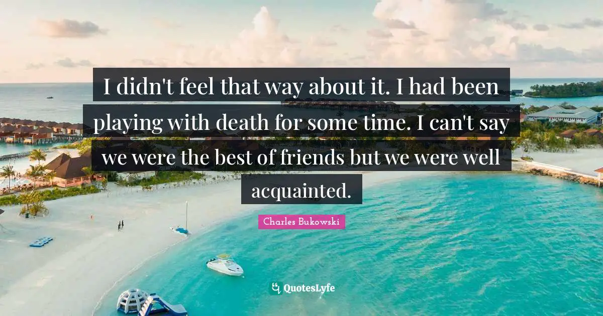 I didn't feel that way about it. I had been playing with death for some time. I can't say we were the best of friends but we were well acquainted.