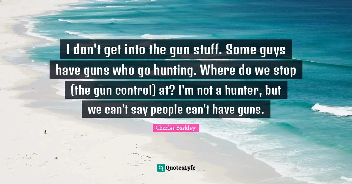 I don't get into the gun stuff. Some guys have guns who go hunting. Where do we stop (the gun control) at? I'm not a hunter, but we can't say people can't have guns.