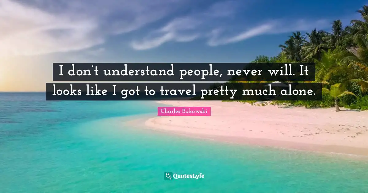I don’t understand people, never will. It looks like I got to travel pretty much alone.