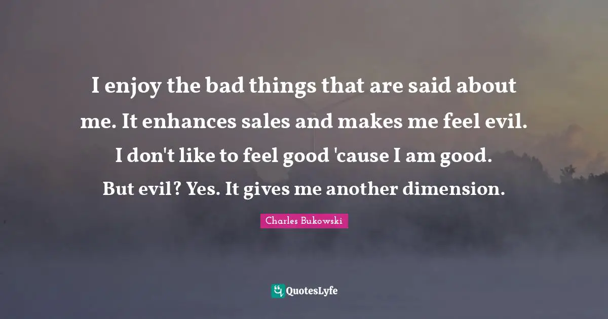 I enjoy the bad things that are said about me. It enhances sales and makes me feel evil. I don't like to feel good 'cause I am good. But evil? Yes. It gives me another dimension.