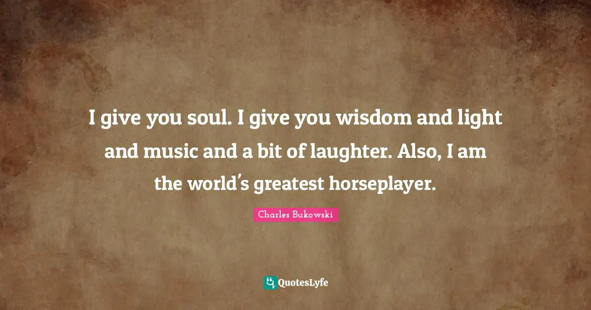I give you soul. I give you wisdom and light and music and a bit of laughter. Also, I am the world's greatest horseplayer.