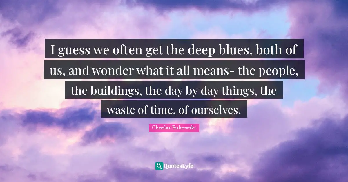 I guess we often get the deep blues, both of us, and wonder what it all means- the people, the buildings, the day by day things, the waste of time, of ourselves.