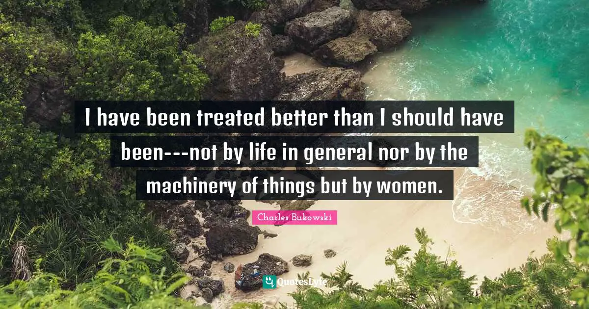 I have been treated better than I should have been---not by life in general nor by the machinery of things but by women.