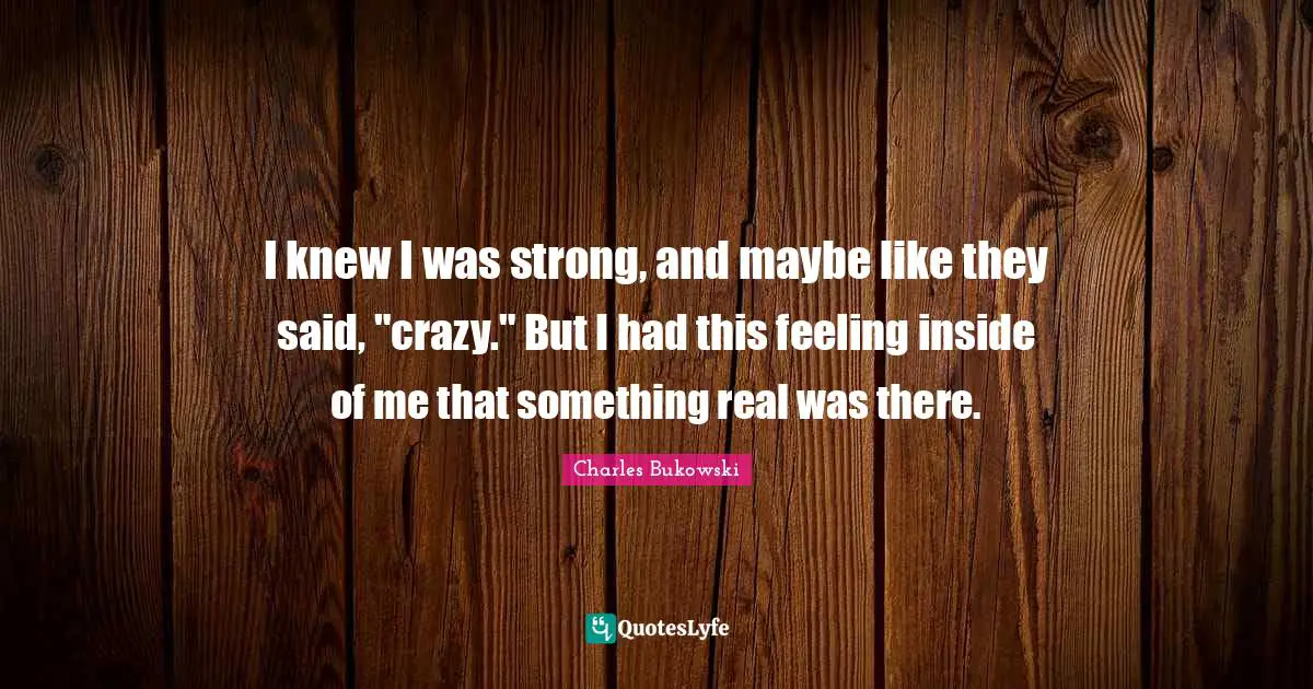 I knew I was strong, and maybe like they said, "crazy." But I had this feeling inside of me that something real was there.