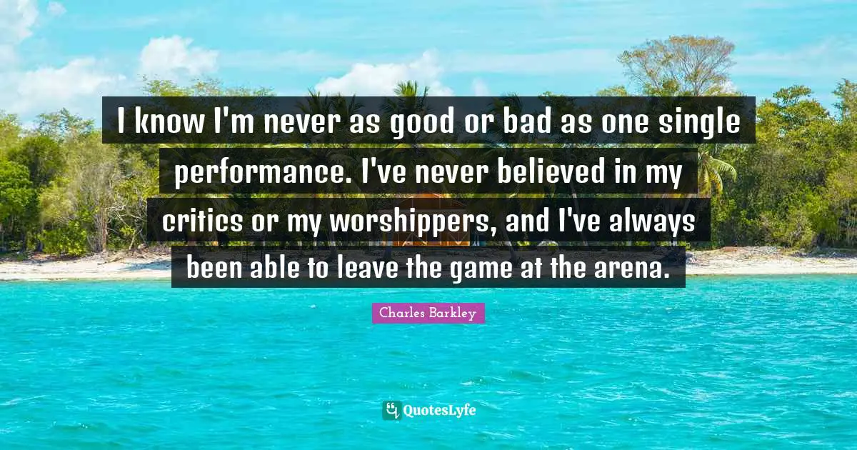 Charles Barkley Quotes: "I know I'm never as good or bad as one single performance. I've never believed in my critics or my worshippers, and I've always been able to leave the game at the arena."