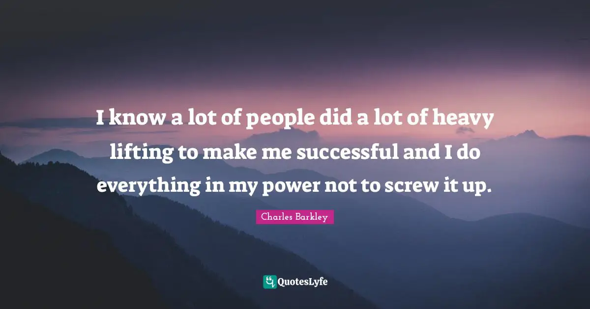 I know a lot of people did a lot of heavy lifting to make me successful and I do everything in my power not to screw it up.