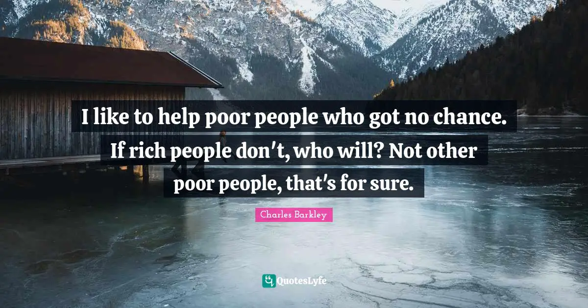 I like to help poor people who got no chance. If rich people don't, who will? Not other poor people, that's for sure.