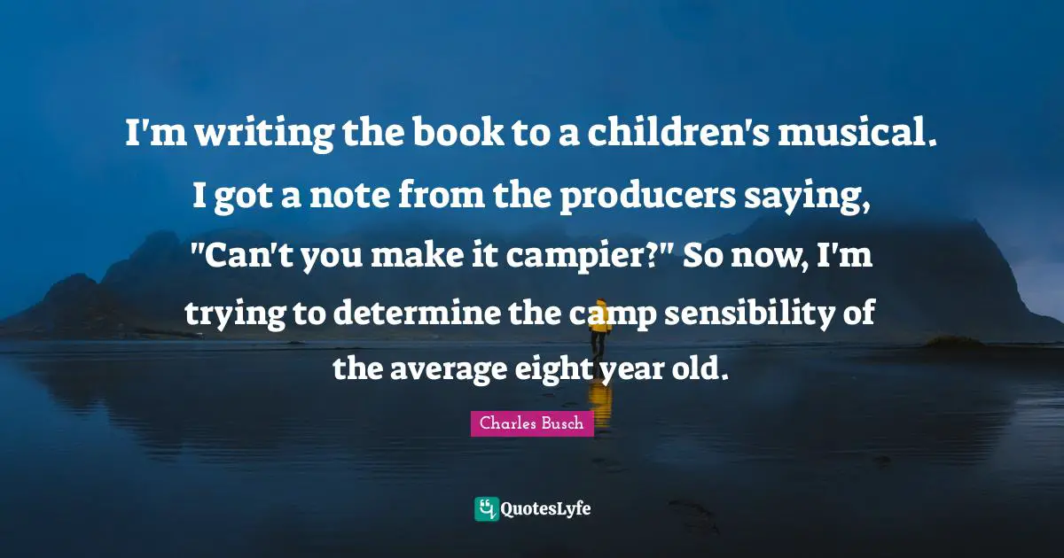 I'm writing the book to a children's musical. I got a note from the producers saying, "Can't you make it campier?" So now, I'm trying to determine the camp sensibility of the average eight year old.