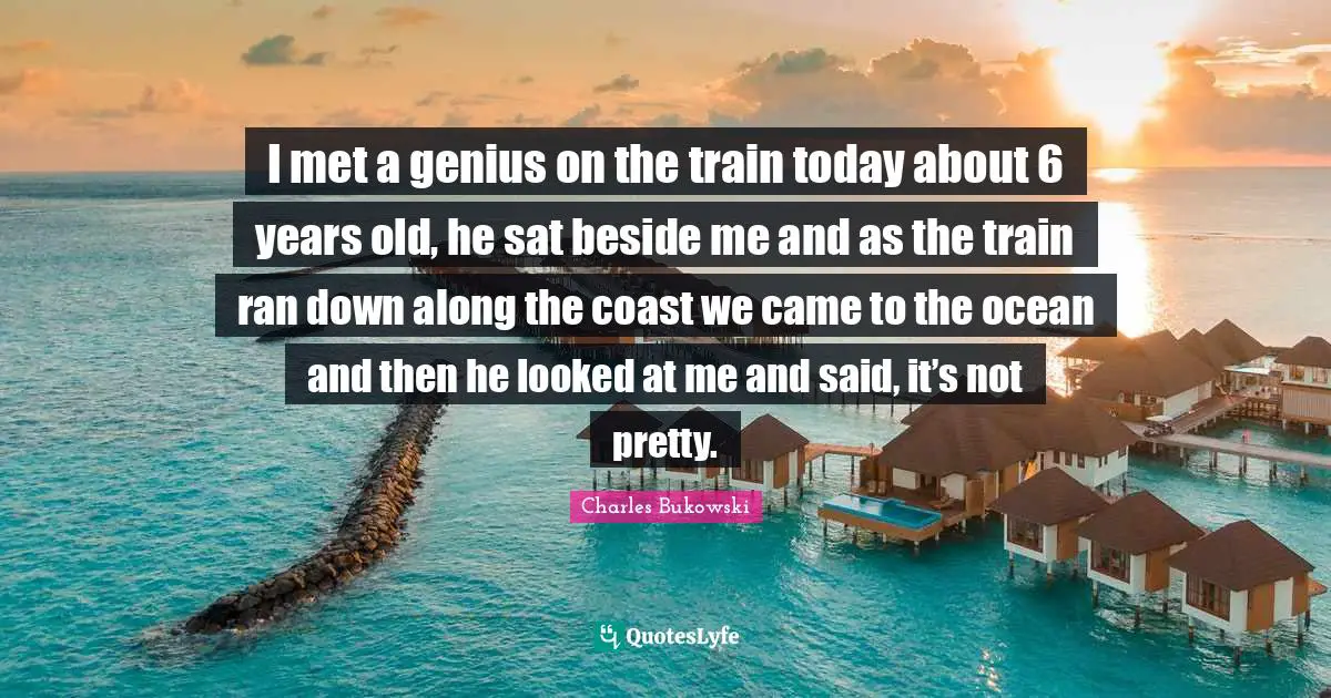 Not Pretty Quotes: "I met a genius on the train today about 6 years old, he sat beside me and as the train ran down along the coast we came to the ocean and then he looked at me and said, it’s not pretty."