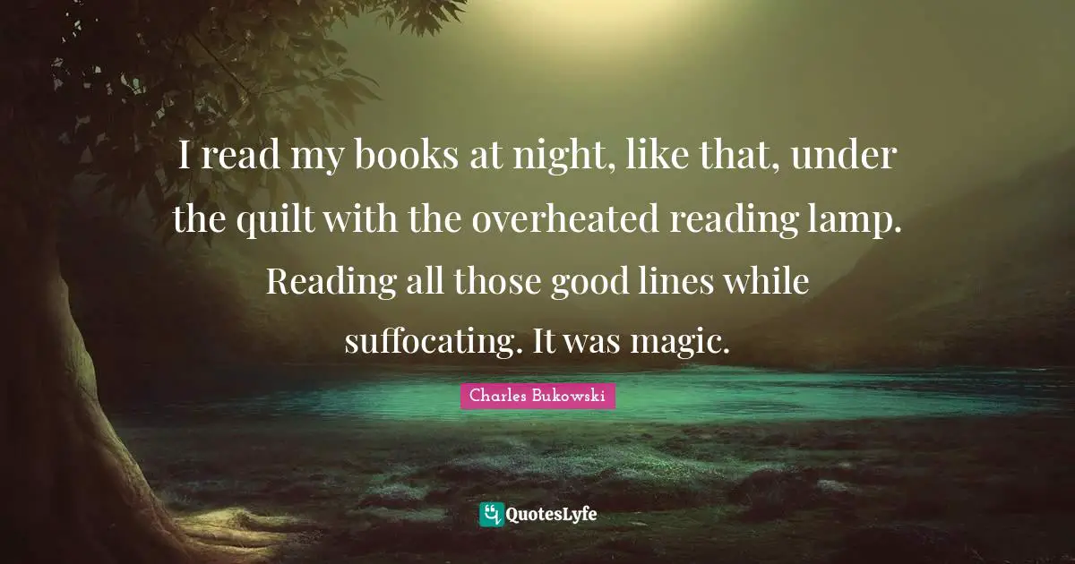 I read my books at night, like that, under the quilt with the overheated reading lamp. Reading all those good lines while suffocating. It was magic.