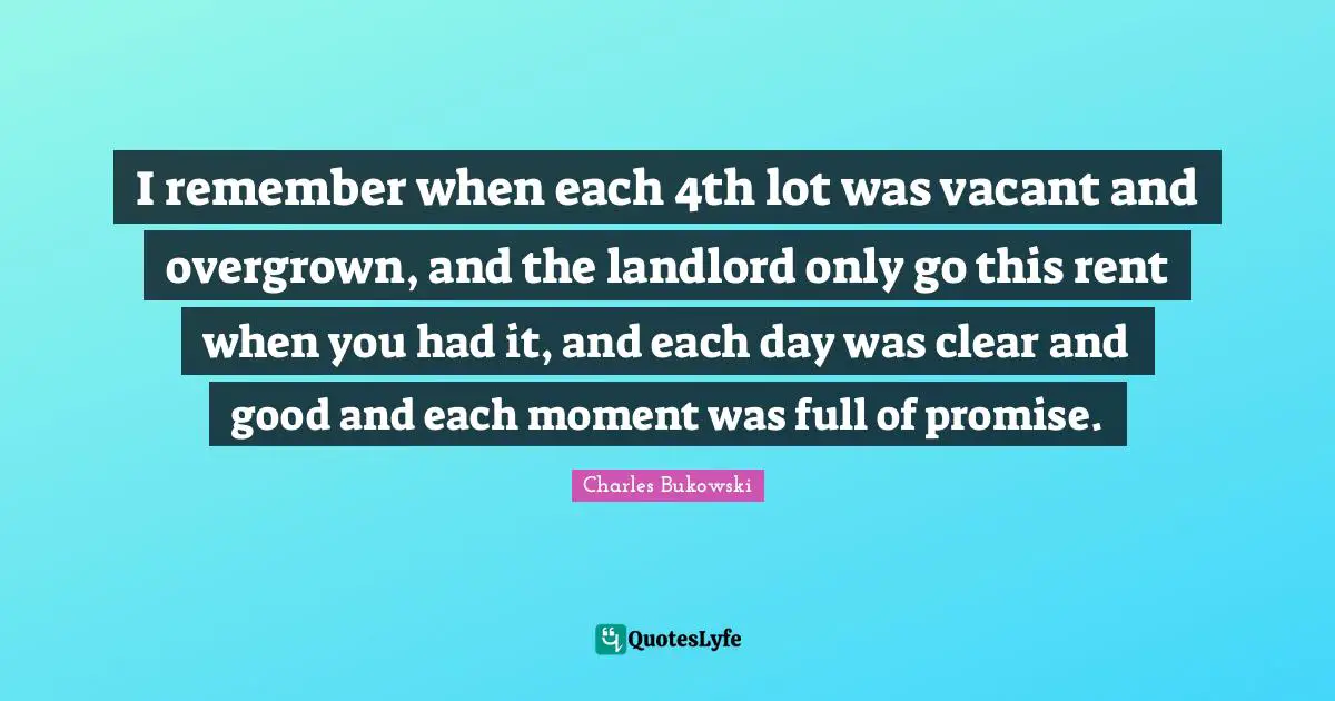 I remember when each 4th lot was vacant and overgrown, and the landlord only go this rent when you had it, and each day was clear and good and each moment was full of promise.