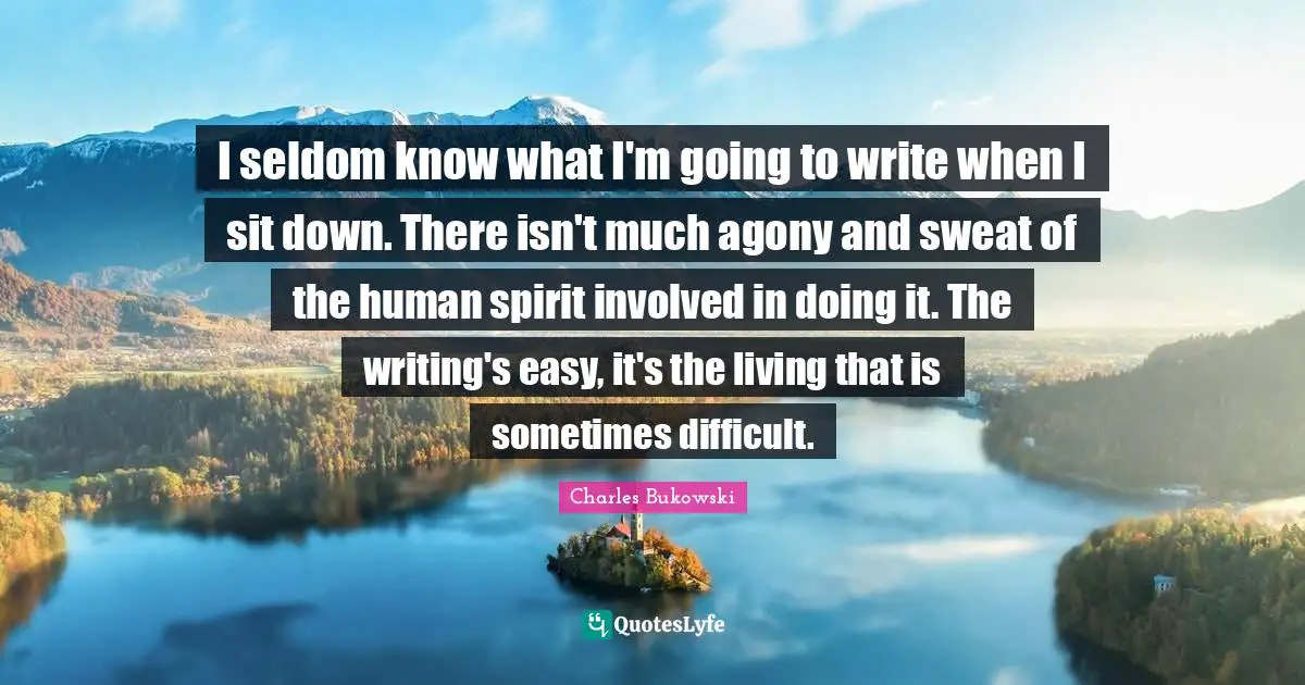 I seldom know what I'm going to write when I sit down. There isn't much agony and sweat of the human spirit involved in doing it. The writing's easy, it's the living that is sometimes difficult.