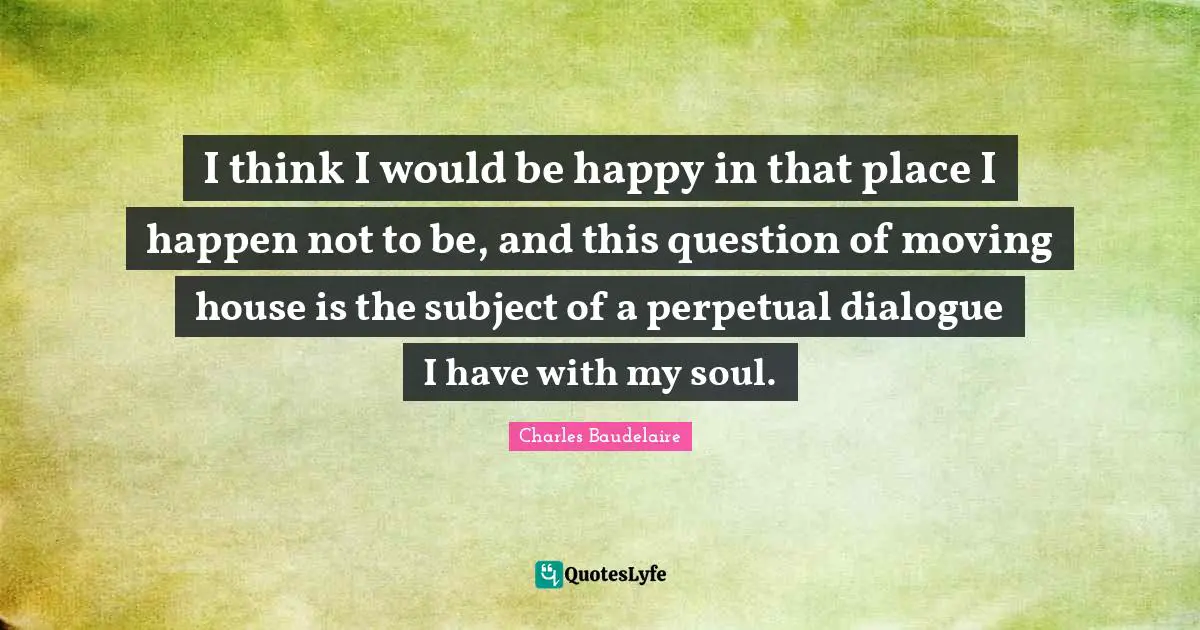 I think I would be happy in that place I happen not to be, and this question of moving house is the subject of a perpetual dialogue I have with my soul.