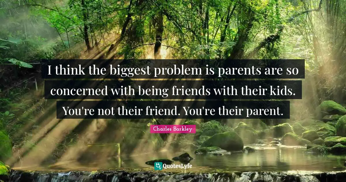 I think the biggest problem is parents are so concerned with being friends with their kids. You're not their friend. You're their parent.