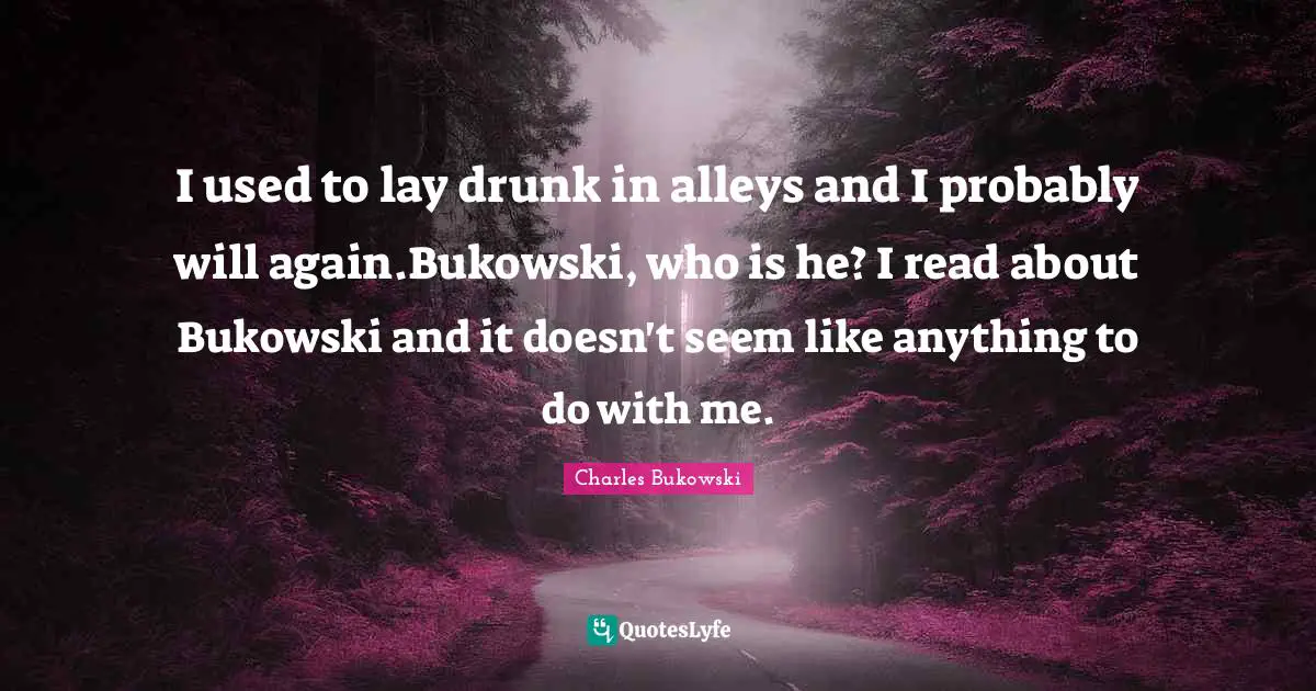I used to lay drunk in alleys and I probably will again.Bukowski, who is he? I read about Bukowski and it doesn't seem like anything to do with me.