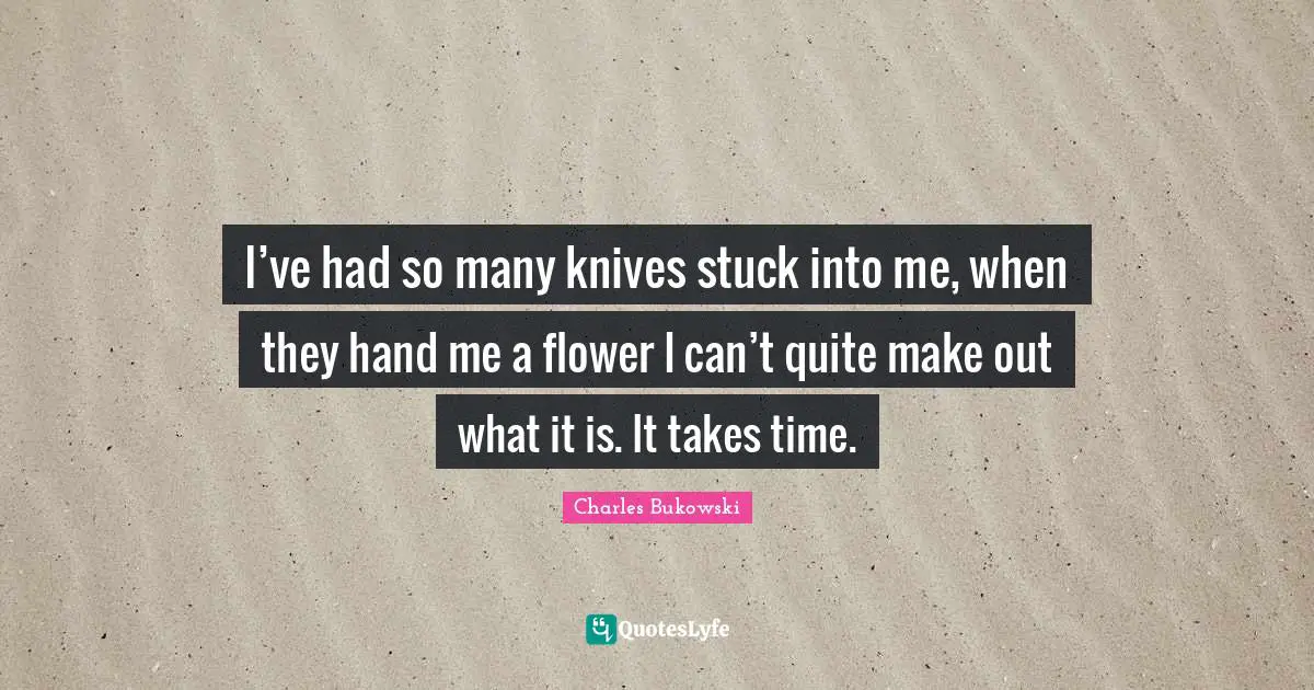 Charles Bukowski Quotes: "I’ve had so many knives stuck into me, when they hand me a flower I can’t quite make out what it is. It takes time."