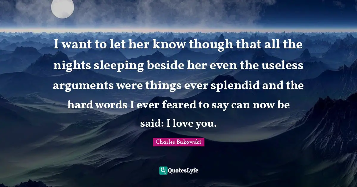 I want to let her know though that all the nights sleeping beside her even the useless arguments were things ever splendid and the hard words I ever feared to say can now be said: I love you.