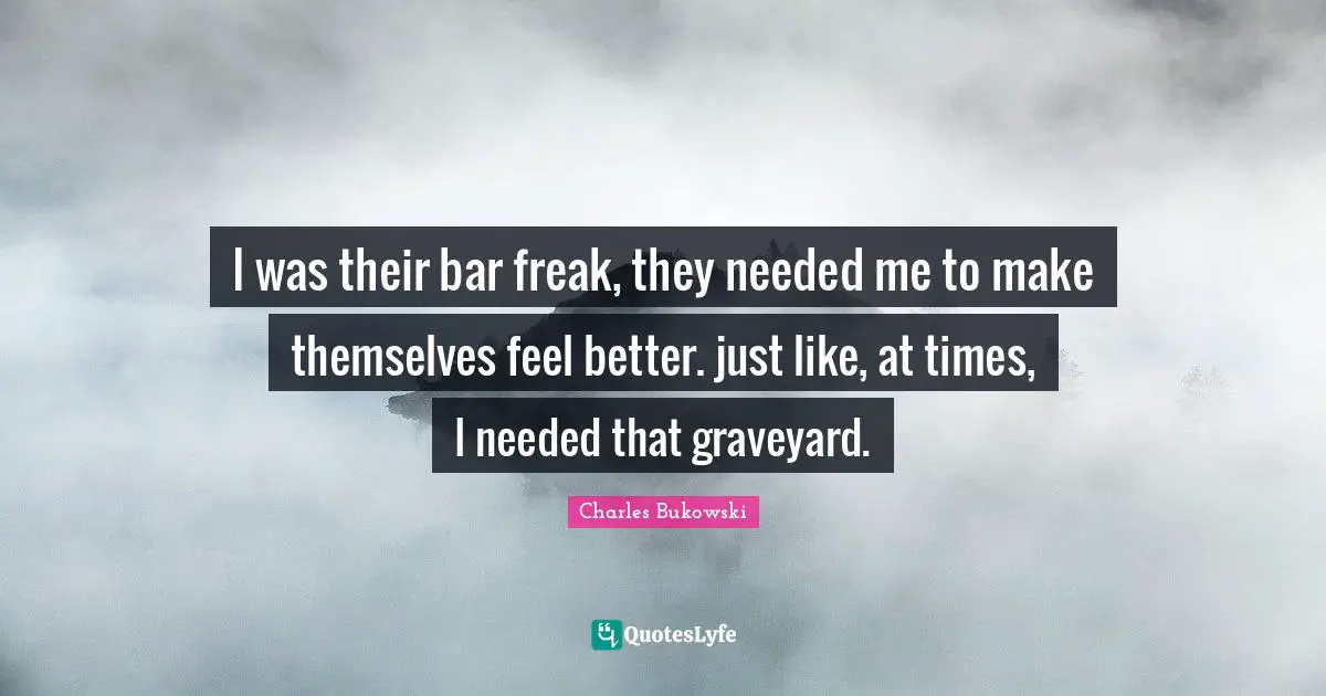 I was their bar freak, they needed me to make themselves feel better. just like, at times, I needed that graveyard.