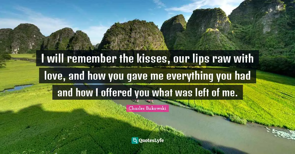 Charles Bukowski Quotes: "I will remember the kisses, our lips raw with love, and how you gave me everything you had and how I offered you what was left of me."