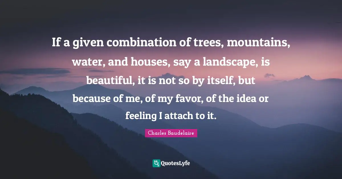 If a given combination of trees, mountains, water, and houses, say a landscape, is beautiful, it is not so by itself, but because of me, of my favor, of the idea or feeling I attach to it.