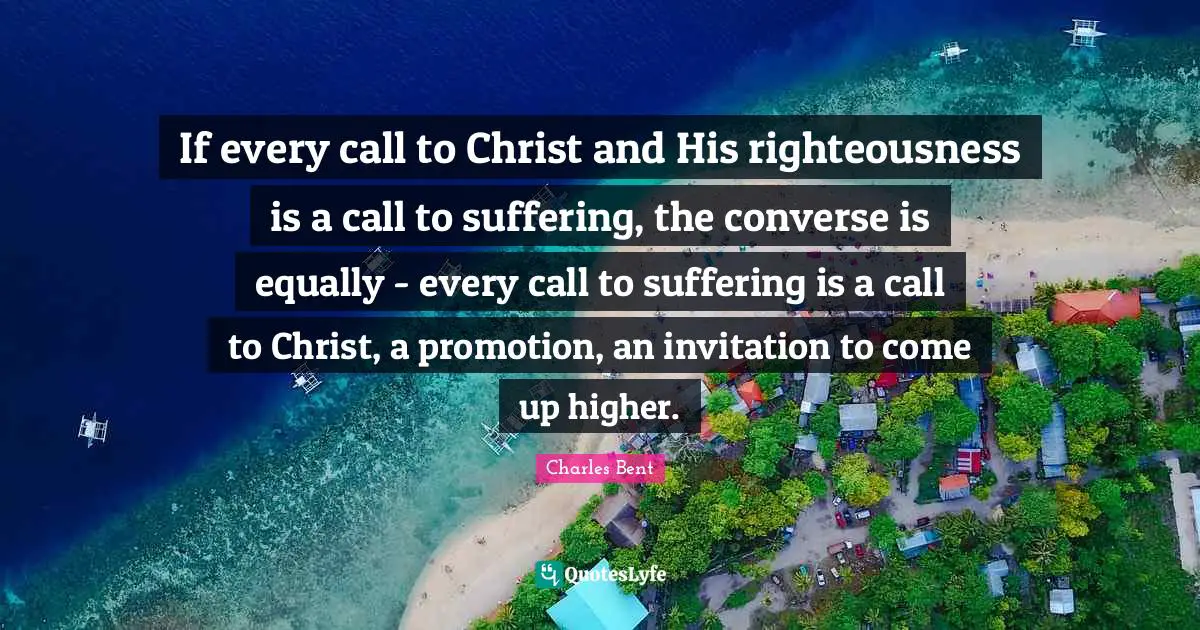 If every call to Christ and His righteousness is a call to suffering, the converse is equally - every call to suffering is a call to Christ, a promotion, an invitation to come up higher.