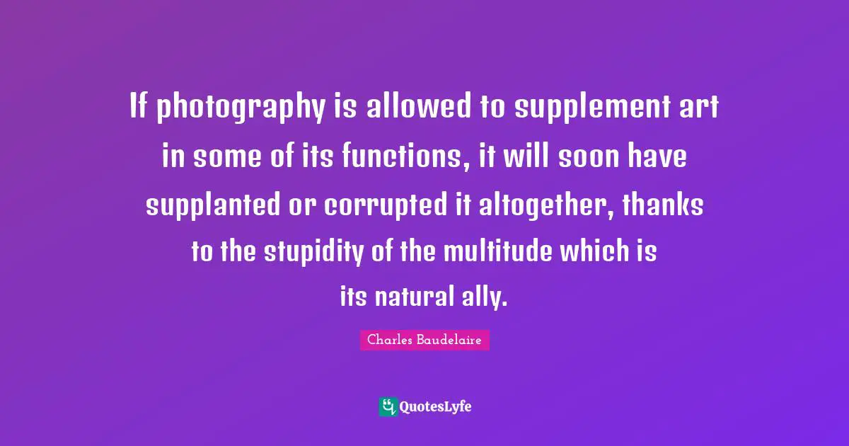 If photography is allowed to supplement art in some of its functions, it will soon have supplanted or corrupted it altogether, thanks to the stupidity of the multitude which is its natural ally.
