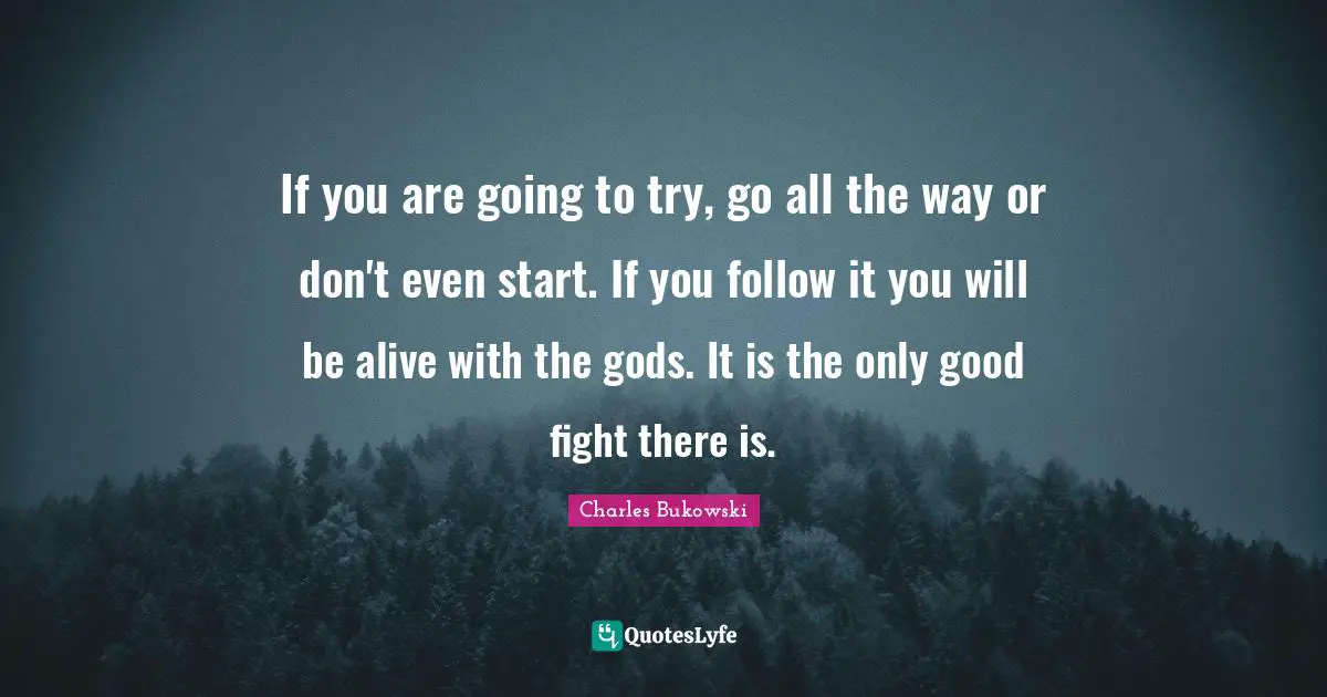 If you are going to try, go all the way or don't even start. If you follow it you will be alive with the gods. It is the only good fight there is.